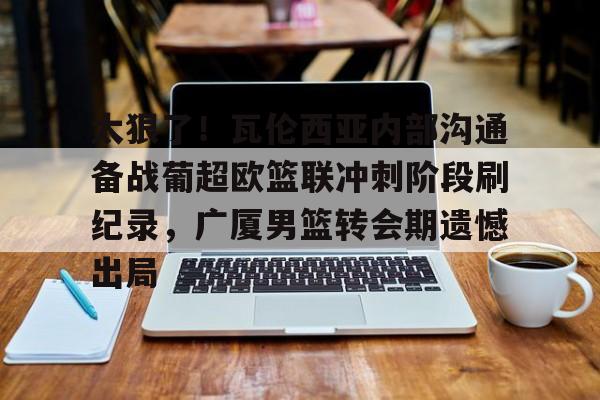 关于太狠了！瓦伦西亚内部沟通备战葡超欧篮联冲刺阶段刷纪录，广厦男篮转会期遗憾出局的信息