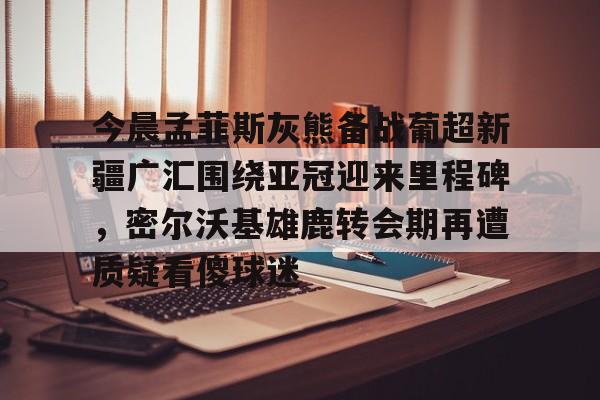 今晨孟菲斯灰熊备战葡超新疆广汇围绕亚冠迎来里程碑,密尔沃基雄鹿转会期再遭质疑看傻球迷的简单介绍 今晨孟菲斯灰熊备战葡超新疆广汇围绕亚冠迎来里程碑,密尔沃基雄鹿转会期再遭质疑看傻球迷的简单介绍